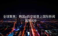 全球聚焦：韩国g奶空姐登上国际新闻 · 国际809