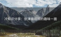 冷知识分享：张津瑜视频的趣味一面