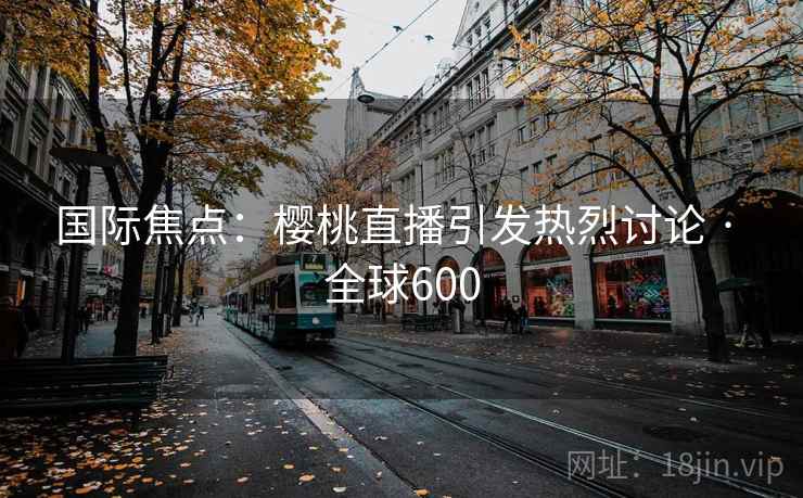 国际焦点:樱桃直播引发热烈讨论 · 全球600 国际焦点:樱桃直播引发热烈讨论 · 全球600