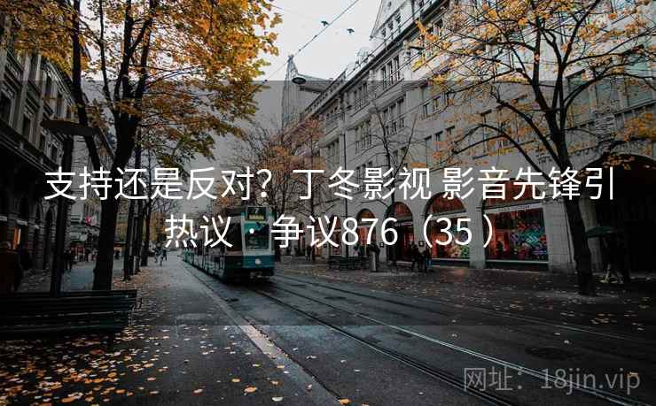 支持还是反对?丁冬影视 影音先锋引热议 · 争议876(35 ) 支持还是反对?丁冬影视 影音先锋引热议 · 争议876(35 )
