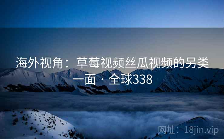 海外视角:草莓视频丝瓜视频的另类一面 · 全球338 海外视角:草莓视频丝瓜视频的另类一面 · 全球338