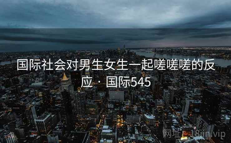国际社会对男生女生一起嗟嗟嗟的反应 · 国际545 国际社会对男生女生一起嗟嗟嗟的反应 · 国际545