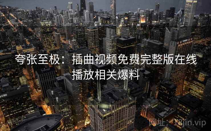 夸张至极:插曲视频免费完整版在线播放相关爆料 夸张至极:插曲视频免费完整版在线播放相关爆料