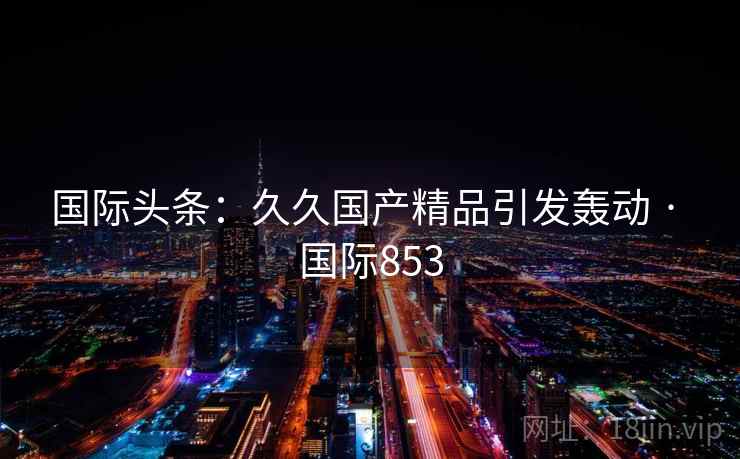 国际头条:久久国产精品引发轰动 · 国际853 国际头条:久久国产精品引发轰动 · 国际853